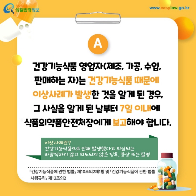 답변: 건강기능식품 영업자(제조, 가공, 수입, 판매하는 자)는 건강기능식품 때문에 이상사례가 발생한 것을 알게 된 경우, 그 사실을 알게 된 날부터 7일 이내에 식품의약품안전처장에게 보고해야 합니다. 
※ 이상사례란? 건강기능식품으로 인해 발생했다고 의심되는 바람직하지 않고 의도되지 않은 징후, 증상 또는 질병  「건강기능식품에 관한 법률」 제10조의2제1항 및 「건강기능식품에 관한 법률    시행규칙」 제12조의2